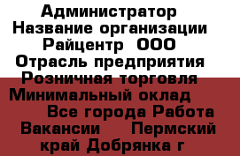 Администратор › Название организации ­ Райцентр, ООО › Отрасль предприятия ­ Розничная торговля › Минимальный оклад ­ 23 000 - Все города Работа » Вакансии   . Пермский край,Добрянка г.